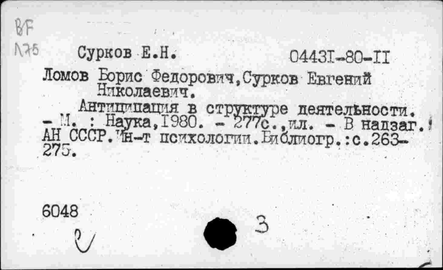 ﻿мь Сурков Е.Н.	04431-80-П
Ломов Борис Федорович,Сурков Евгений Николаевич.
Антиципация в структуре деятельности.
ГтА : Начка,1980. - 277с. .ил. - В надзагД
АН СССР. щ-т психологии.В!блиогр.:с.263-( и •
6048
О